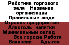 Работник торгового зала › Название организации ­ Правильные люди › Отрасль предприятия ­ Алкоголь, напитки › Минимальный оклад ­ 24 000 - Все города Работа » Вакансии   . Адыгея респ.,Майкоп г.